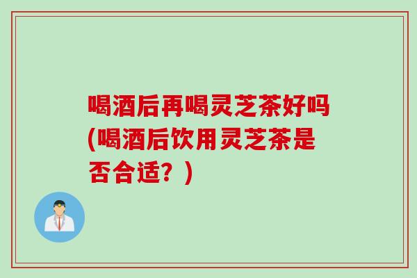 喝酒后再喝灵芝茶好吗(喝酒后饮用灵芝茶是否合适？)