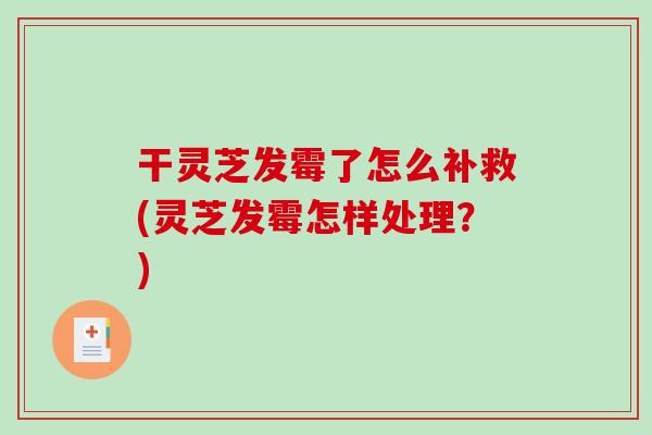 干灵芝发霉了怎么补救(灵芝发霉怎样处理？)