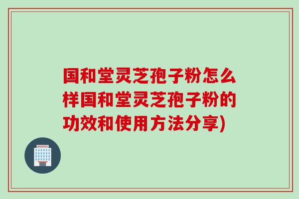 国和堂灵芝孢子粉怎么样国和堂灵芝孢子粉的功效和使用方法分享)