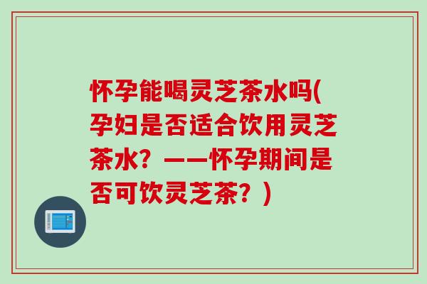 怀孕能喝灵芝茶水吗(孕妇是否适合饮用灵芝茶水？——怀孕期间是否可饮灵芝茶？)