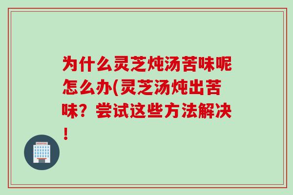 为什么灵芝炖汤苦味呢怎么办(灵芝汤炖出苦味？尝试这些方法解决！