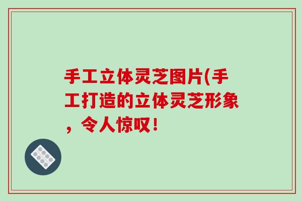 手工立体灵芝图片(手工打造的立体灵芝形象，令人惊叹！