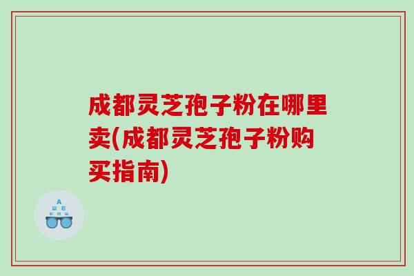 成都灵芝孢子粉在哪里卖(成都灵芝孢子粉购买指南)