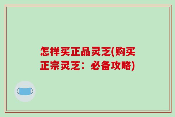 怎样买正品灵芝(购买正宗灵芝：必备攻略)