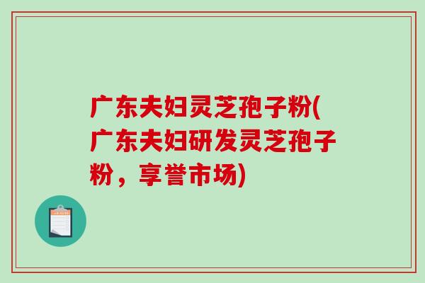 广东夫妇灵芝孢子粉(广东夫妇研发灵芝孢子粉，享誉市场)