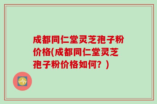 成都同仁堂灵芝孢子粉价格(成都同仁堂灵芝孢子粉价格如何？)