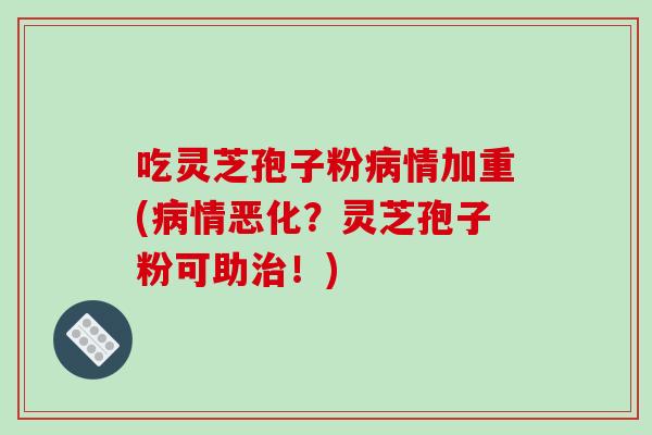 吃灵芝孢子粉病情加重(病情恶化？灵芝孢子粉可助治！)