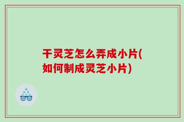 干灵芝怎么弄成小片(如何制成灵芝小片)