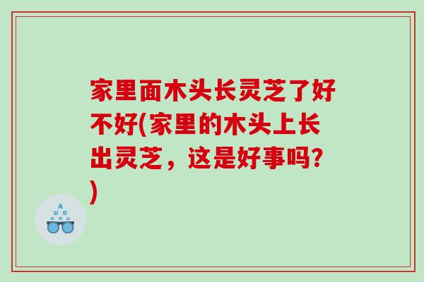 家里面木头长灵芝了好不好(家里的木头上长出灵芝，这是好事吗？)