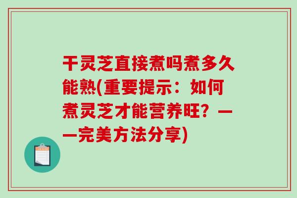 干灵芝直接煮吗煮多久能熟(重要提示：如何煮灵芝才能营养旺？——完美方法分享)