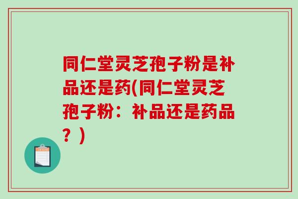同仁堂灵芝孢子粉是补品还是药(同仁堂灵芝孢子粉：补品还是药品？)
