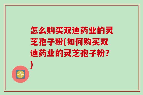 怎么购买双迪药业的灵芝孢子粉(如何购买双迪药业的灵芝孢子粉？)