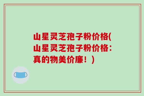 山星灵芝孢子粉价格(山星灵芝孢子粉价格：真的物美价廉！)