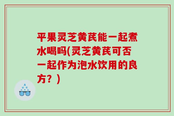 平果灵芝黄芪能一起煮水喝吗(灵芝黄芪可否一起作为泡水饮用的良方？)