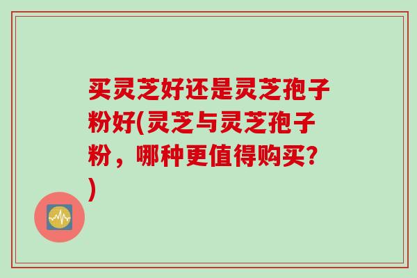 买灵芝好还是灵芝孢子粉好(灵芝与灵芝孢子粉，哪种更值得购买？)