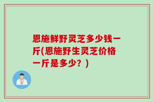 恩施鲜野灵芝多少钱一斤(恩施野生灵芝价格一斤是多少？)
