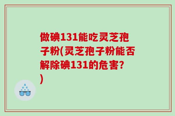 做碘131能吃灵芝孢子粉(灵芝孢子粉能否解除碘131的危害？)