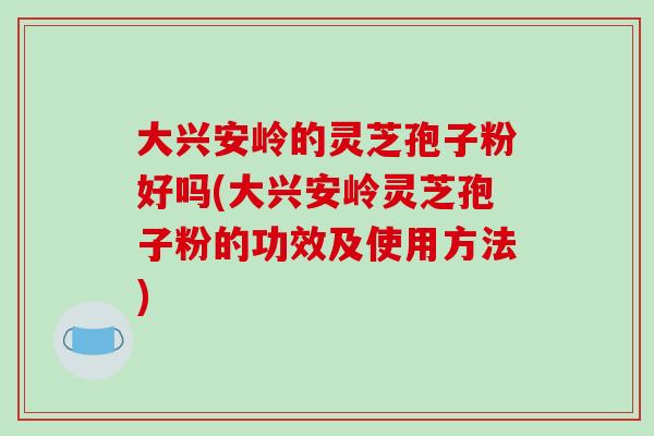 大兴安岭的灵芝孢子粉好吗(大兴安岭灵芝孢子粉的功效及使用方法)