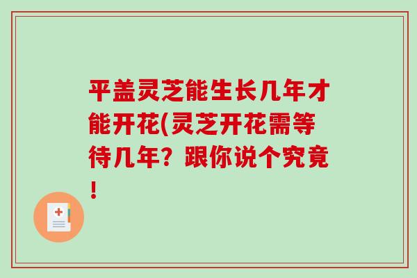 平盖灵芝能生长几年才能开花(灵芝开花需等待几年?跟你说个究竟! 平盖灵芝能生长几年才能开花(灵芝开花需等待几年?跟你说个究竟!