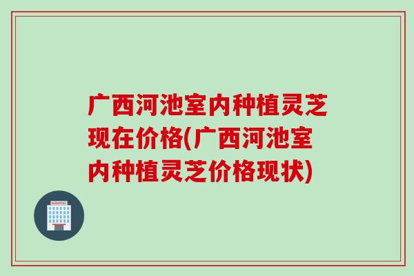 广西河池室内种植灵芝现在价格(广西河池室内种植灵芝价格现状)