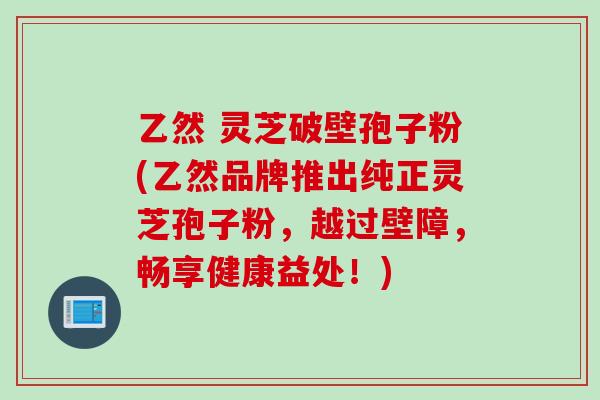 乙然 灵芝破壁孢子粉(乙然品牌推出纯正灵芝孢子粉，越过壁障，畅享健康益处！)
