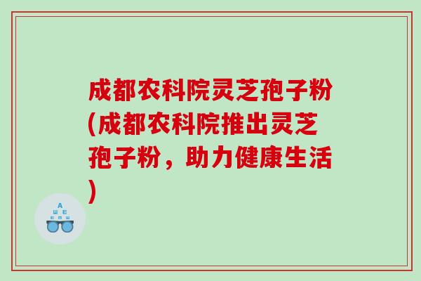 成都农科院灵芝孢子粉(成都农科院推出灵芝孢子粉，助力健康生活)