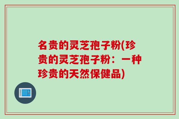 名贵的灵芝孢子粉(珍贵的灵芝孢子粉：一种珍贵的天然保健品)