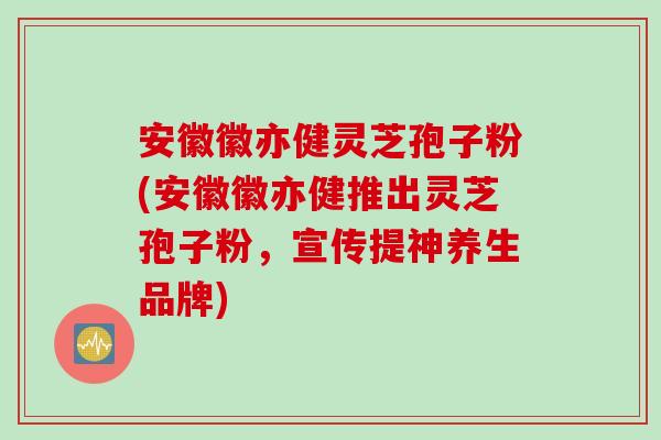 安徽徽亦健灵芝孢子粉(安徽徽亦健推出灵芝孢子粉，宣传提神养生品牌)