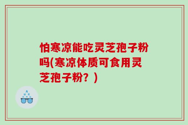 怕寒凉能吃灵芝孢子粉吗(寒凉体质可食用灵芝孢子粉？)