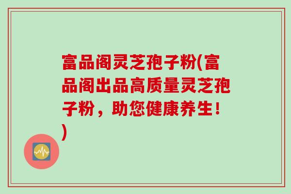富品阁灵芝孢子粉(富品阁出品高质量灵芝孢子粉，助您健康养生！)