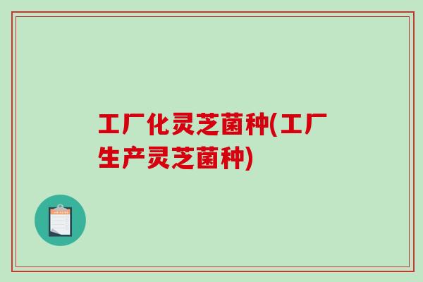 工厂化灵芝菌种(工厂生产灵芝菌种) 工厂化灵芝菌种(工厂生产灵芝菌种)