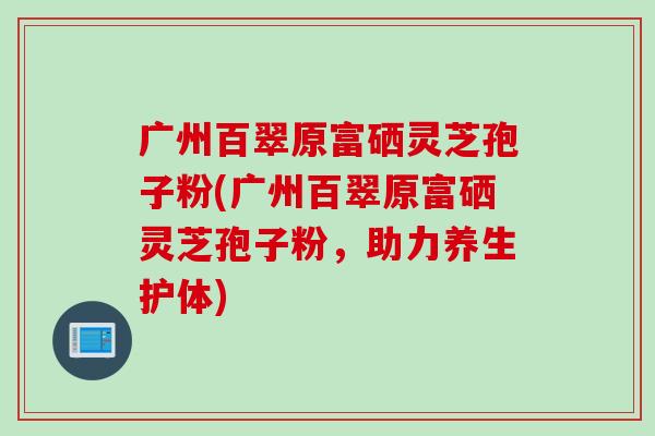 广州百翠原富硒灵芝孢子粉(广州百翠原富硒灵芝孢子粉，助力养生护体)