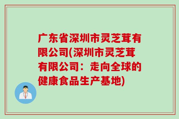 广东省深圳市灵芝茸有限公司(深圳市灵芝茸有限公司:走向全球的健康食品生产基地) 广东省深圳市灵芝茸有限公司(深圳市灵芝茸有限公司:走向全球的健康食品生产基地)