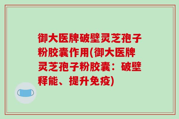 御大医牌破壁灵芝孢子粉胶囊作用(御大医牌灵芝孢子粉胶囊：破壁释能、提升免疫)