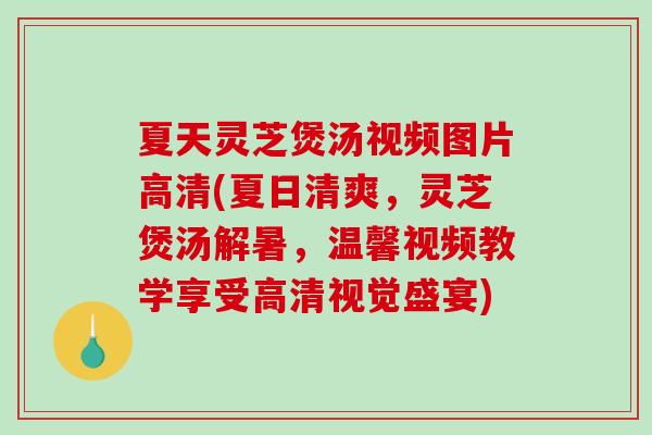 夏天灵芝煲汤视频图片高清(夏日清爽，灵芝煲汤解暑，温馨视频教学享受高清视觉盛宴)