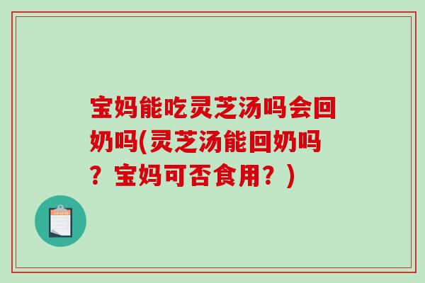 宝妈能吃灵芝汤吗会回奶吗(灵芝汤能回奶吗？宝妈可否食用？)
