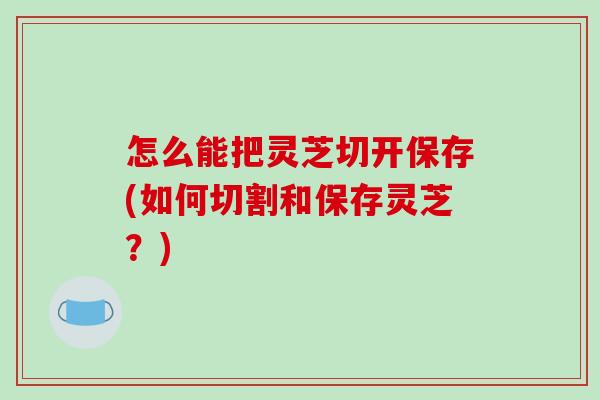 怎么能把灵芝切开保存(如何切割和保存灵芝？)