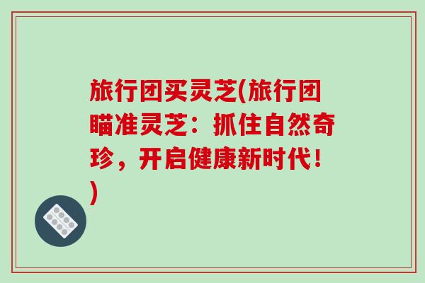 旅行团买灵芝(旅行团瞄准灵芝：抓住自然奇珍，开启健康新时代！)