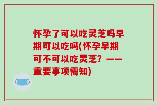 怀孕了可以吃灵芝吗早期可以吃吗(怀孕早期可不可以吃灵芝？——重要事项需知)