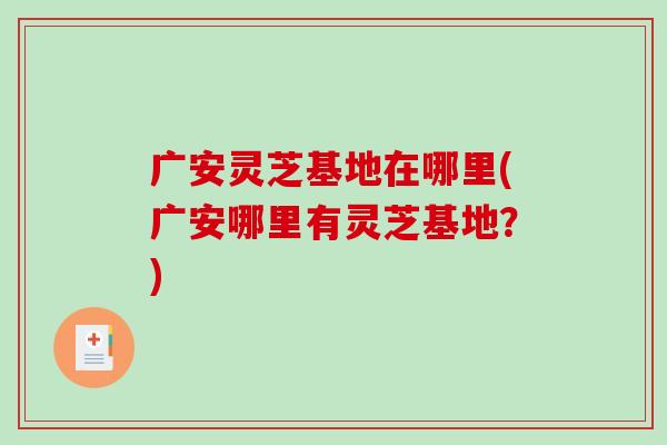 广安灵芝基地在哪里(广安哪里有灵芝基地？)