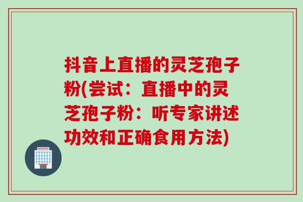 抖音上直播的灵芝孢子粉(尝试：直播中的灵芝孢子粉：听专家讲述功效和正确食用方法)