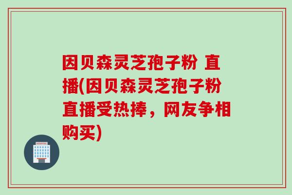因贝森灵芝孢子粉 直播(因贝森灵芝孢子粉直播受热捧，网友争相购买)