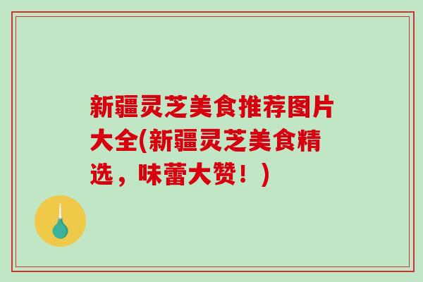 新疆灵芝美食推荐图片大全(新疆灵芝美食精选，味蕾大赞！)