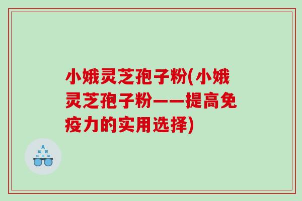小娥灵芝孢子粉(小娥灵芝孢子粉——提高免疫力的实用选择)
