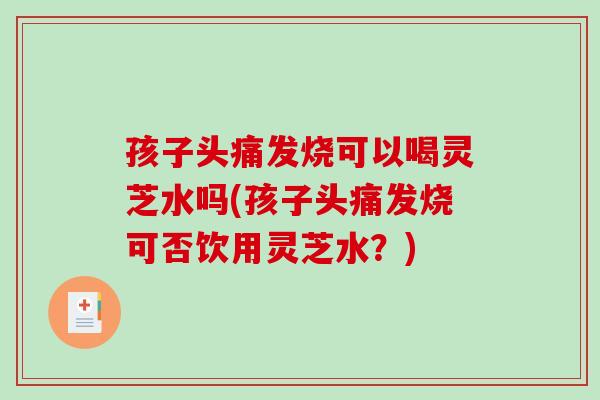 孩子头痛发烧可以喝灵芝水吗(孩子头痛发烧可否饮用灵芝水？)