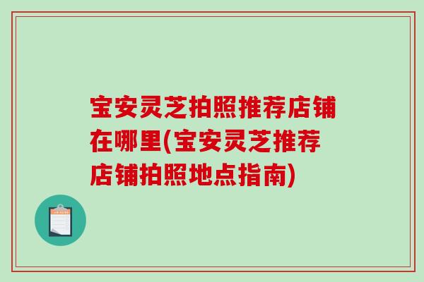 宝安灵芝拍照推荐店铺在哪里(宝安灵芝推荐店铺拍照地点指南)