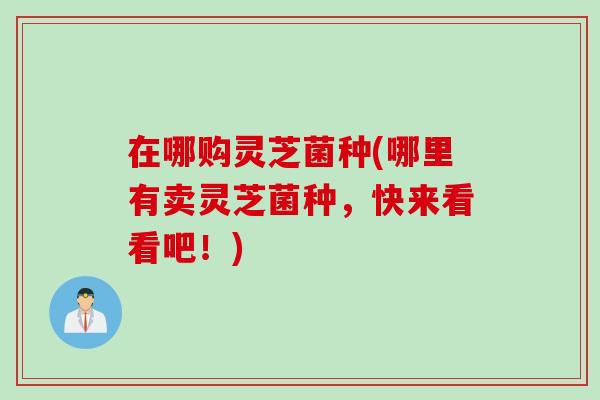 在哪购灵芝菌种(哪里有卖灵芝菌种，快来看看吧！)