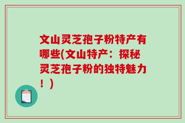 文山灵芝孢子粉特产有哪些(文山特产：探秘灵芝孢子粉的独特魅力！)