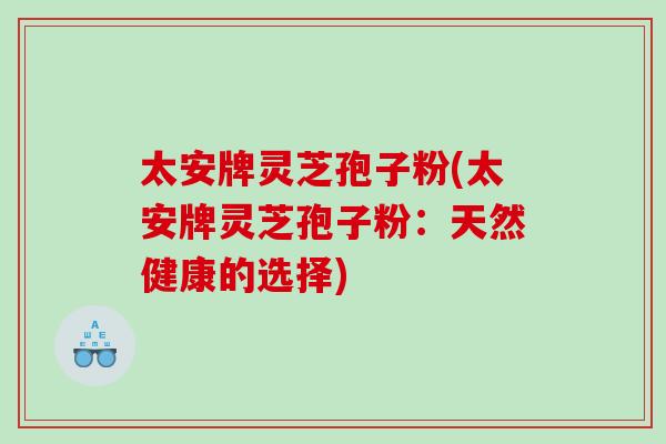太安牌灵芝孢子粉(太安牌灵芝孢子粉:天然健康的选择) 太安牌灵芝孢子粉(太安牌灵芝孢子粉:天然健康的选择)