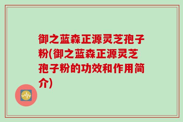 御之蓝森正源灵芝孢子粉(御之蓝森正源灵芝孢子粉的功效和作用简介)